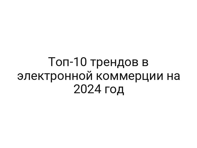 Топ-10 трендов в электронной коммерции на 2024 год