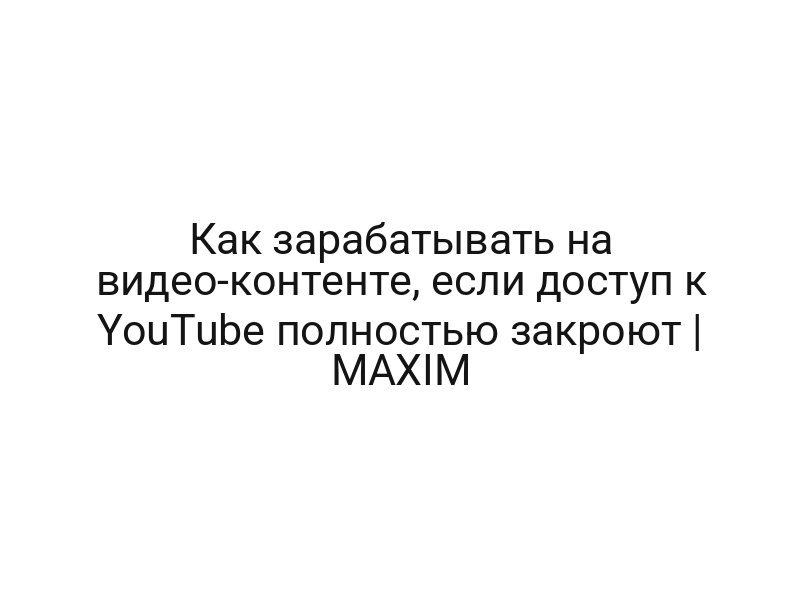Как зарабатывать на видео-контенте, если доступ к YouTube полностью закроют | MAXIM