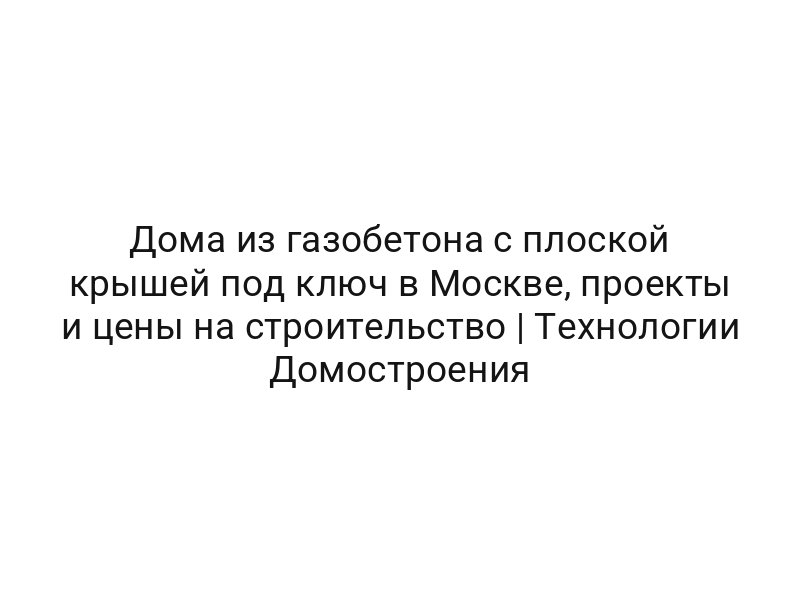 Дома из газобетона с плоской крышей под ключ в Москве, проекты и цены на строительство | Технологии Домостроения